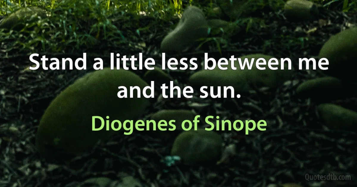 Stand a little less between me and the sun. (Diogenes of Sinope)