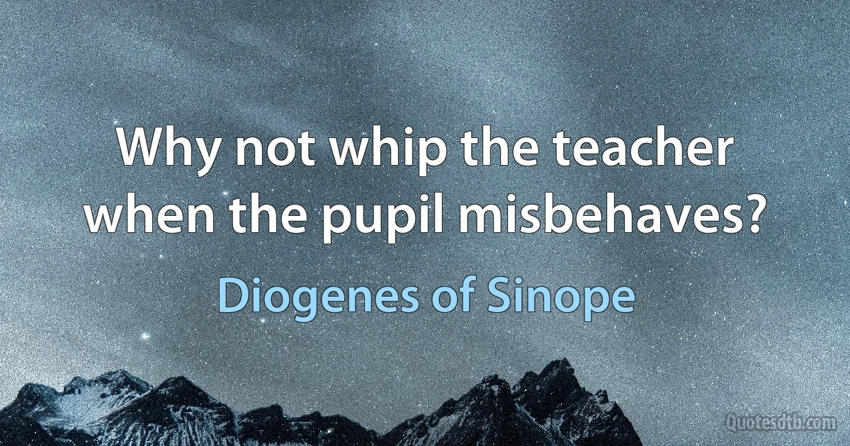 Why not whip the teacher when the pupil misbehaves? (Diogenes of Sinope)