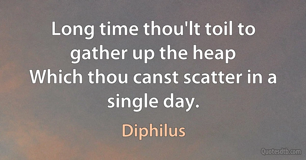 Long time thou'lt toil to gather up the heap
Which thou canst scatter in a single day. (Diphilus)