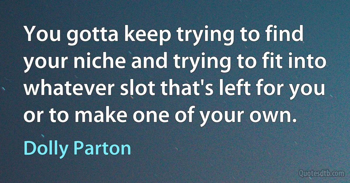 You gotta keep trying to find your niche and trying to fit into whatever slot that's left for you or to make one of your own. (Dolly Parton)