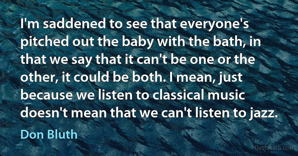 I'm saddened to see that everyone's pitched out the baby with the bath, in that we say that it can't be one or the other, it could be both. I mean, just because we listen to classical music doesn't mean that we can't listen to jazz. (Don Bluth)