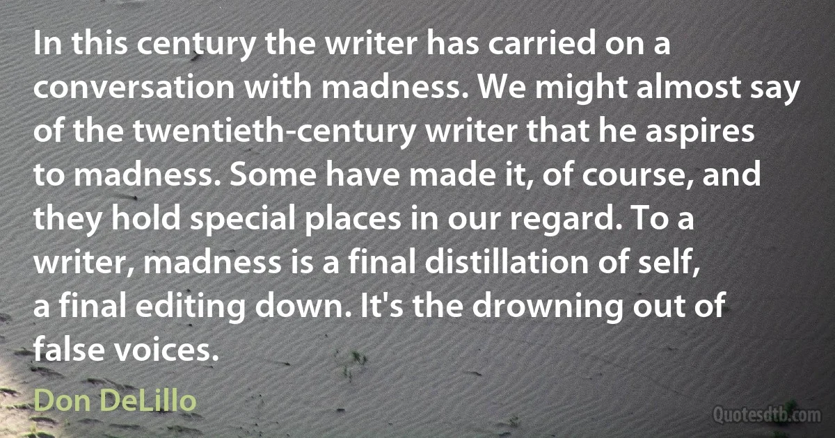 In this century the writer has carried on a conversation with madness. We might almost say of the twentieth-century writer that he aspires to madness. Some have made it, of course, and they hold special places in our regard. To a writer, madness is a final distillation of self, a final editing down. It's the drowning out of false voices. (Don DeLillo)