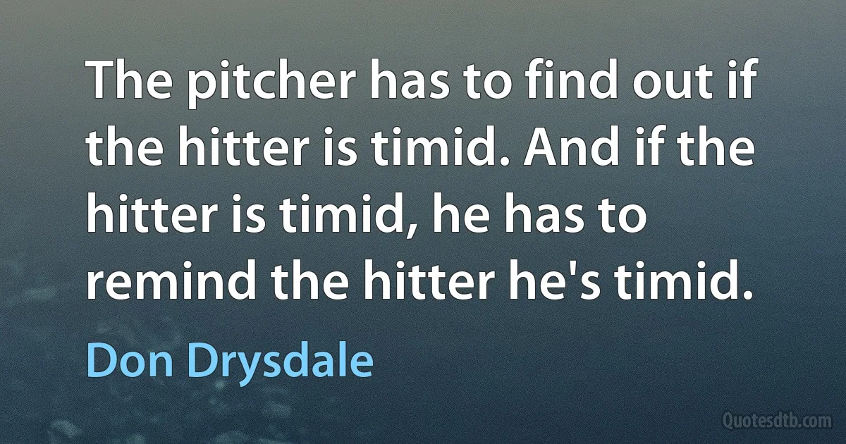 The pitcher has to find out if the hitter is timid. And if the hitter is timid, he has to remind the hitter he's timid. (Don Drysdale)