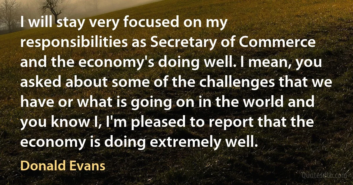 I will stay very focused on my responsibilities as Secretary of Commerce and the economy's doing well. I mean, you asked about some of the challenges that we have or what is going on in the world and you know I, I'm pleased to report that the economy is doing extremely well. (Donald Evans)