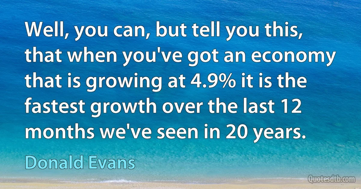 Well, you can, but tell you this, that when you've got an economy that is growing at 4.9% it is the fastest growth over the last 12 months we've seen in 20 years. (Donald Evans)