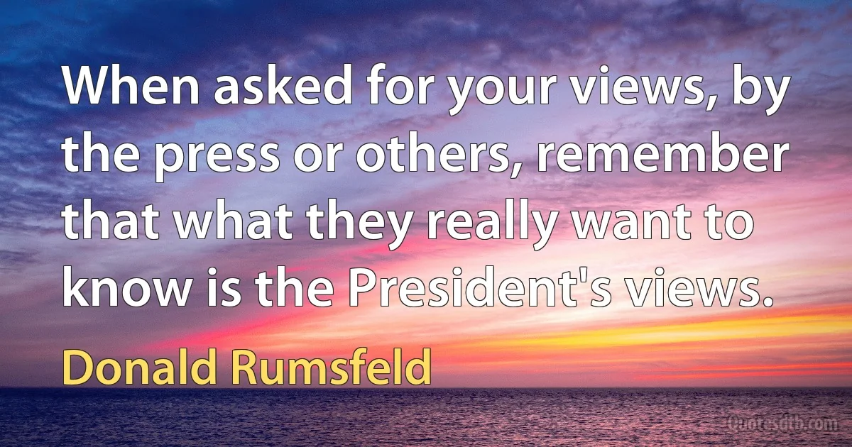 When asked for your views, by the press or others, remember that what they really want to know is the President's views. (Donald Rumsfeld)