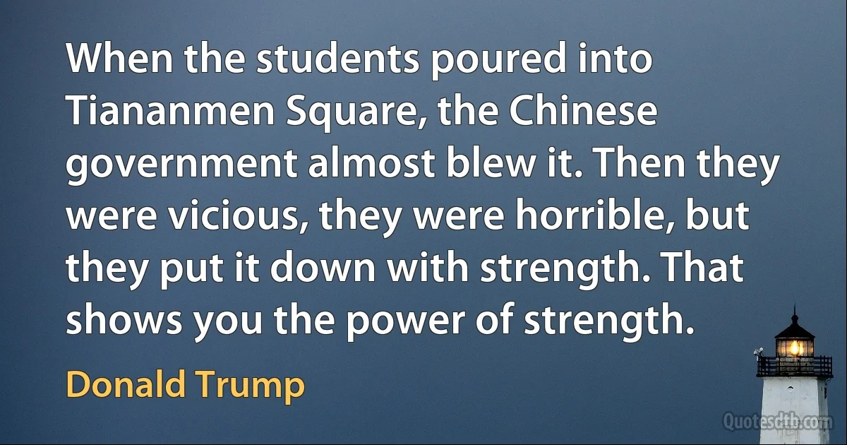 When the students poured into Tiananmen Square, the Chinese government almost blew it. Then they were vicious, they were horrible, but they put it down with strength. That shows you the power of strength. (Donald Trump)