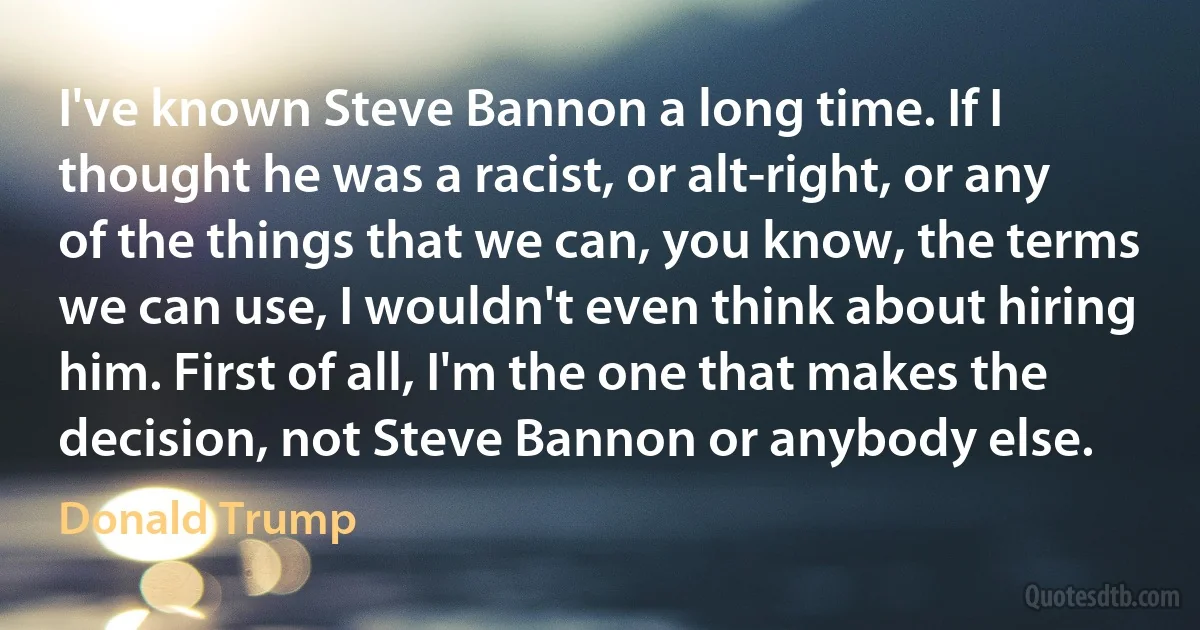 I've known Steve Bannon a long time. If I thought he was a racist, or alt-right, or any of the things that we can, you know, the terms we can use, I wouldn't even think about hiring him. First of all, I'm the one that makes the decision, not Steve Bannon or anybody else. (Donald Trump)