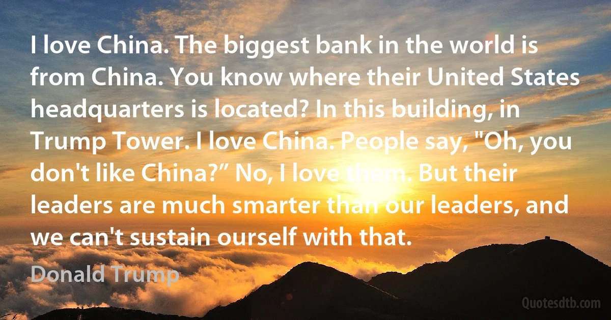 I love China. The biggest bank in the world is from China. You know where their United States headquarters is located? In this building, in Trump Tower. I love China. People say, "Oh, you don't like China?” No, I love them. But their leaders are much smarter than our leaders, and we can't sustain ourself with that. (Donald Trump)