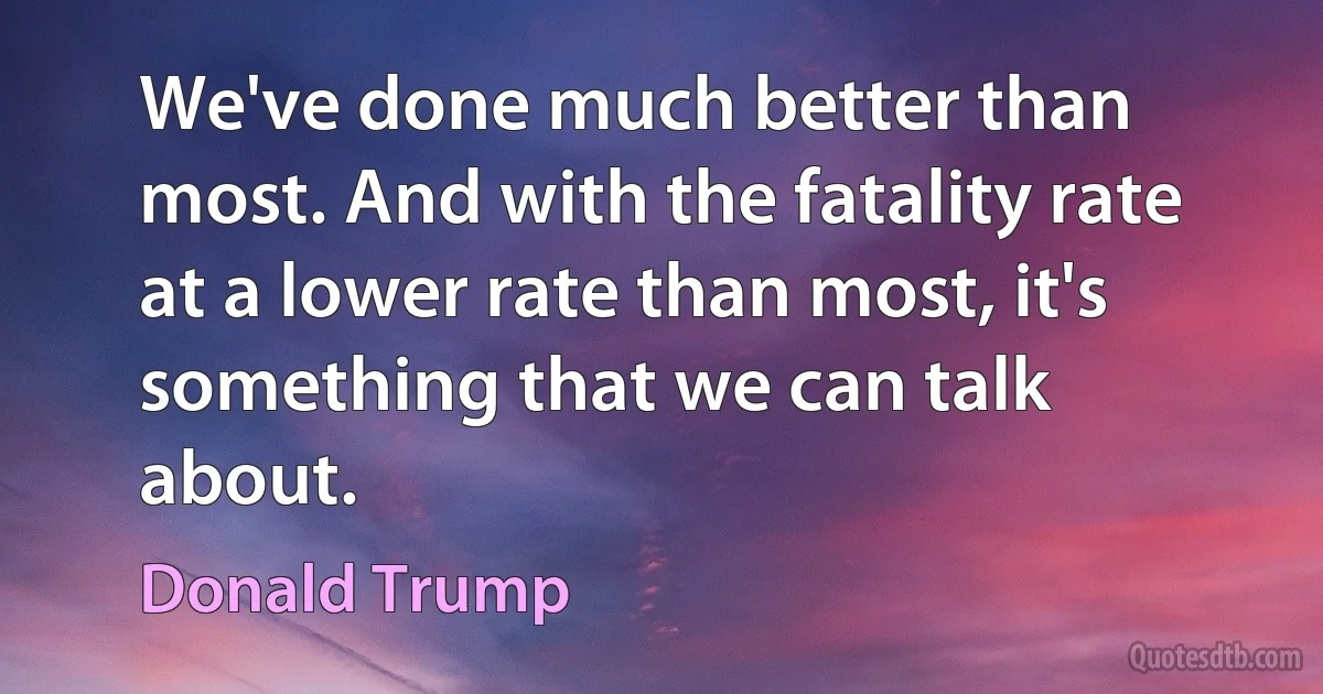 We've done much better than most. And with the fatality rate at a lower rate than most, it's something that we can talk about. (Donald Trump)