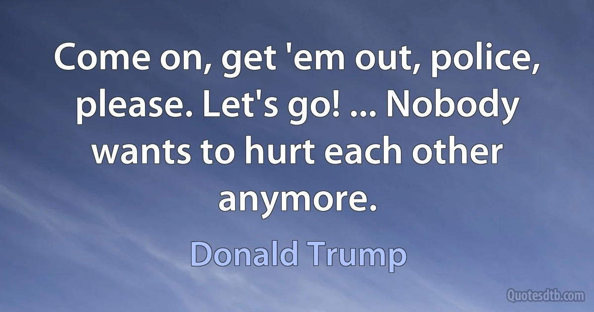 Come on, get 'em out, police, please. Let's go! ... Nobody wants to hurt each other anymore. (Donald Trump)