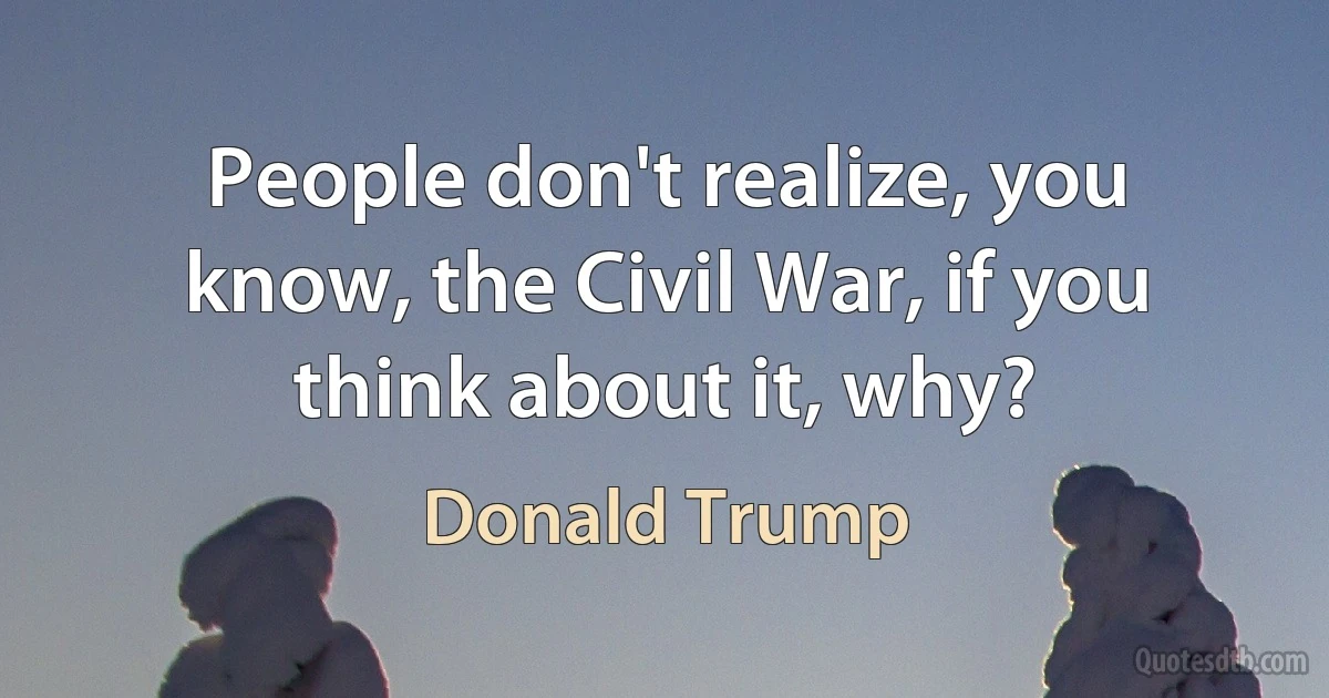 People don't realize, you know, the Civil War, if you think about it, why? (Donald Trump)