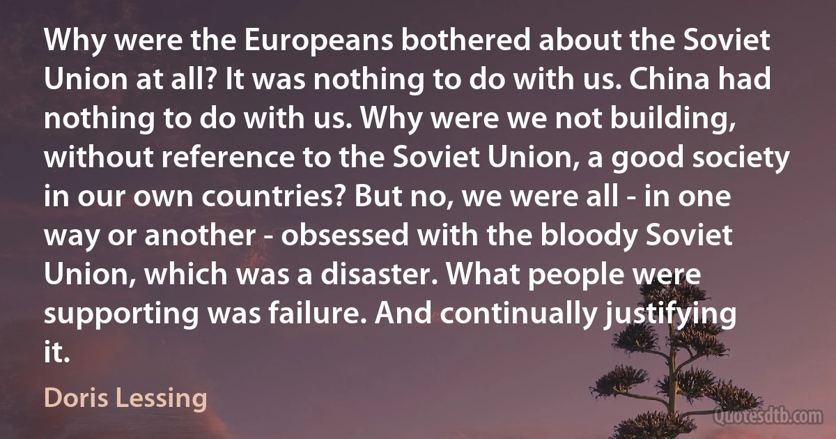 Why were the Europeans bothered about the Soviet Union at all? It was nothing to do with us. China had nothing to do with us. Why were we not building, without reference to the Soviet Union, a good society in our own countries? But no, we were all - in one way or another - obsessed with the bloody Soviet Union, which was a disaster. What people were supporting was failure. And continually justifying it. (Doris Lessing)