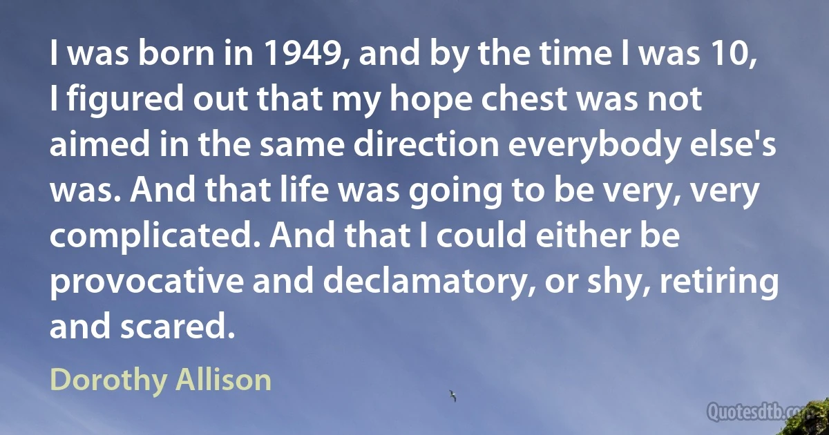 I was born in 1949, and by the time I was 10, I figured out that my hope chest was not aimed in the same direction everybody else's was. And that life was going to be very, very complicated. And that I could either be provocative and declamatory, or shy, retiring and scared. (Dorothy Allison)