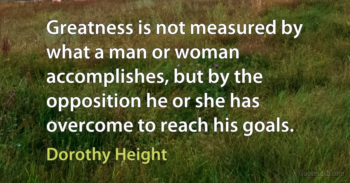 Greatness is not measured by what a man or woman accomplishes, but by the opposition he or she has overcome to reach his goals. (Dorothy Height)