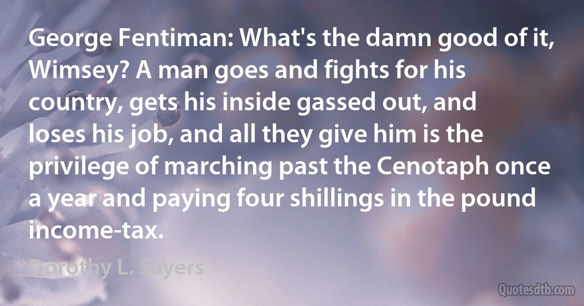 George Fentiman: What's the damn good of it, Wimsey? A man goes and fights for his country, gets his inside gassed out, and loses his job, and all they give him is the privilege of marching past the Cenotaph once a year and paying four shillings in the pound income-tax. (Dorothy L. Sayers)