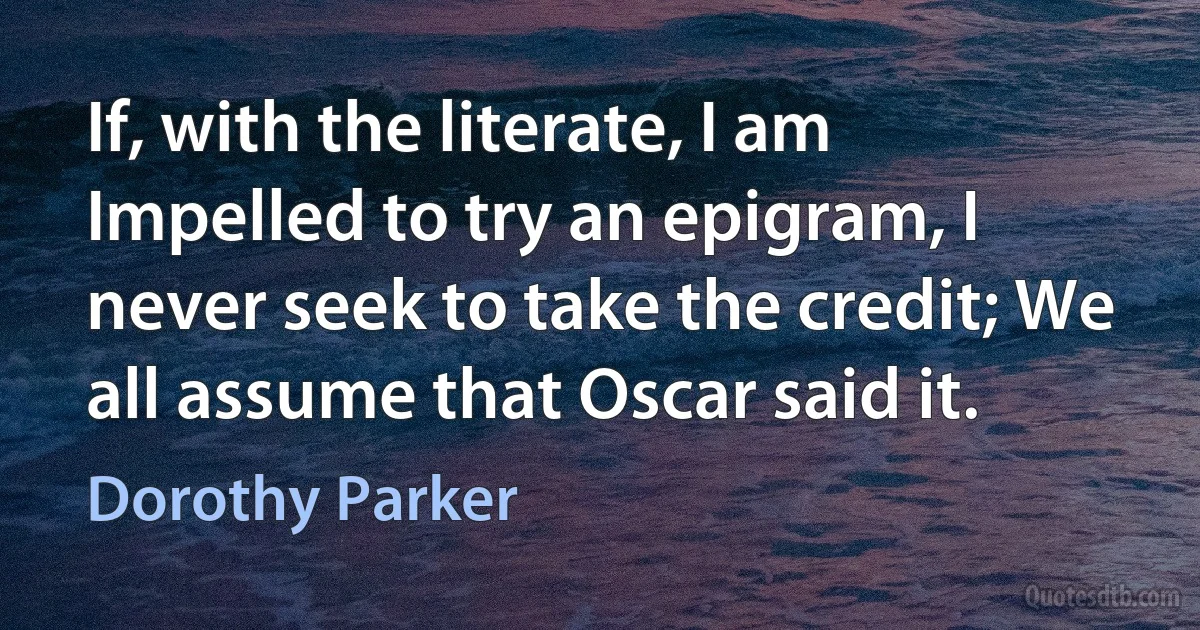 If, with the literate, I am Impelled to try an epigram, I never seek to take the credit; We all assume that Oscar said it. (Dorothy Parker)