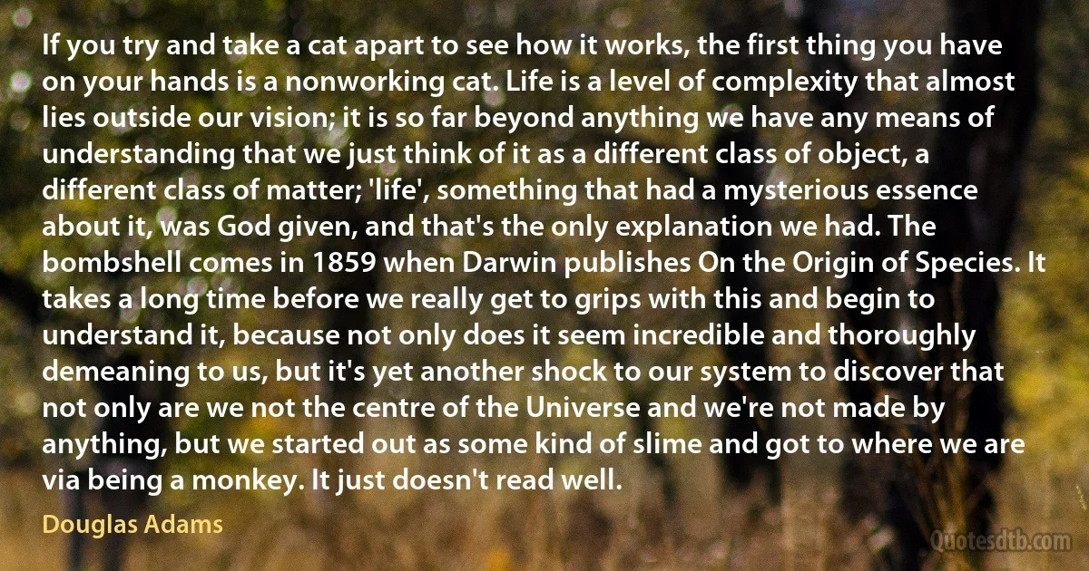 If you try and take a cat apart to see how it works, the first thing you have on your hands is a nonworking cat. Life is a level of complexity that almost lies outside our vision; it is so far beyond anything we have any means of understanding that we just think of it as a different class of object, a different class of matter; 'life', something that had a mysterious essence about it, was God given, and that's the only explanation we had. The bombshell comes in 1859 when Darwin publishes On the Origin of Species. It takes a long time before we really get to grips with this and begin to understand it, because not only does it seem incredible and thoroughly demeaning to us, but it's yet another shock to our system to discover that not only are we not the centre of the Universe and we're not made by anything, but we started out as some kind of slime and got to where we are via being a monkey. It just doesn't read well. (Douglas Adams)