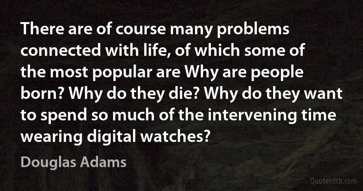 There are of course many problems connected with life, of which some of the most popular are Why are people born? Why do they die? Why do they want to spend so much of the intervening time wearing digital watches? (Douglas Adams)