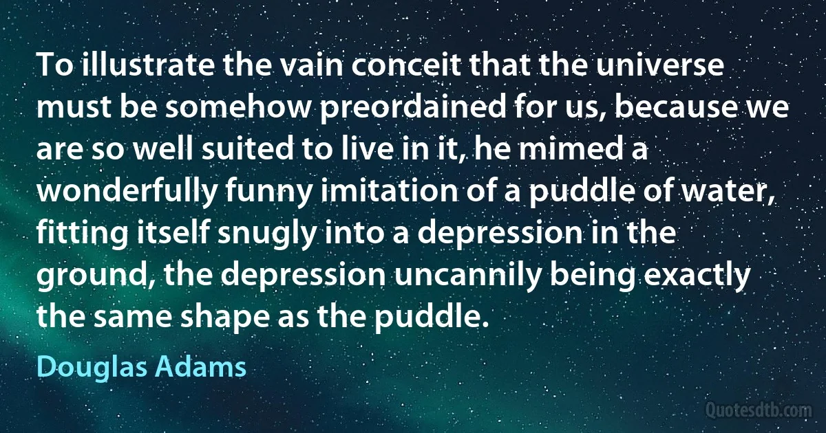 To illustrate the vain conceit that the universe must be somehow preordained for us, because we are so well suited to live in it, he mimed a wonderfully funny imitation of a puddle of water, fitting itself snugly into a depression in the ground, the depression uncannily being exactly the same shape as the puddle. (Douglas Adams)