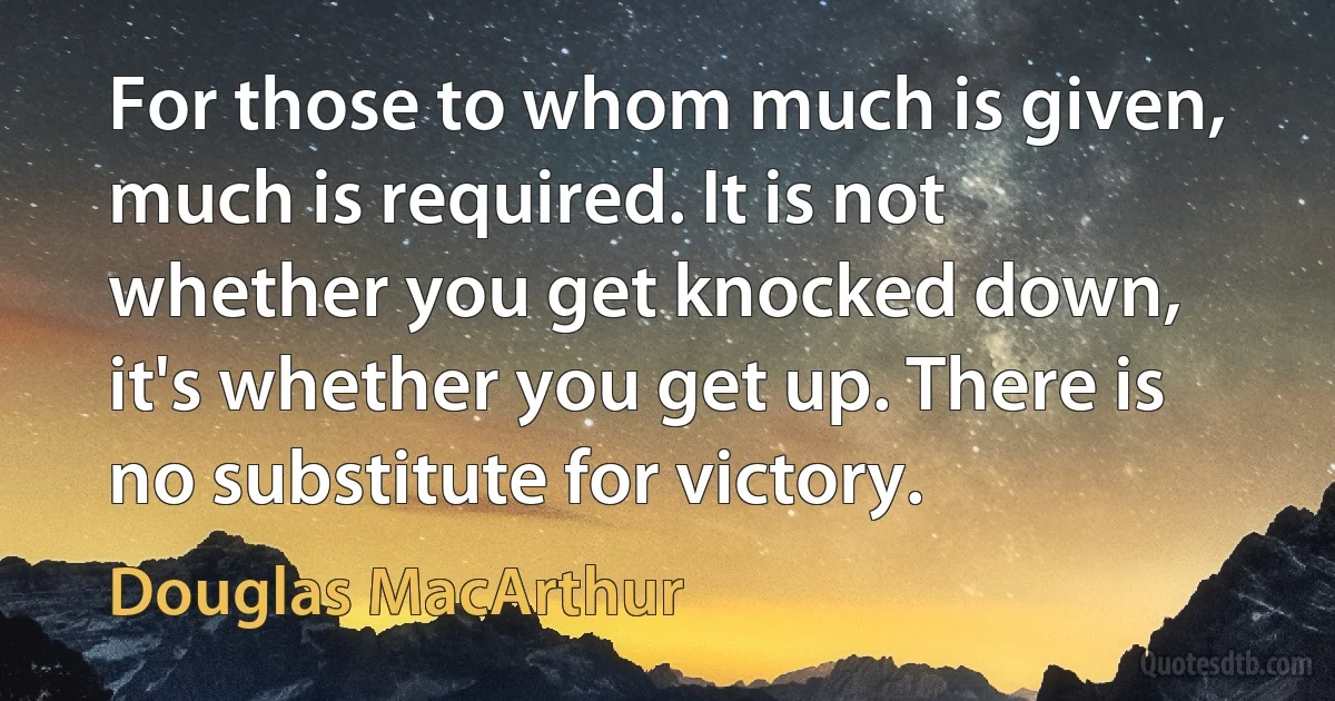 For those to whom much is given, much is required. It is not whether you get knocked down, it's whether you get up. There is no substitute for victory. (Douglas MacArthur)