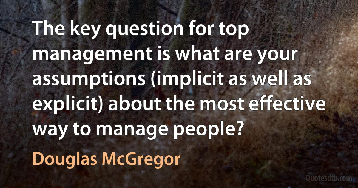 The key question for top management is what are your assumptions (implicit as well as explicit) about the most effective way to manage people? (Douglas McGregor)