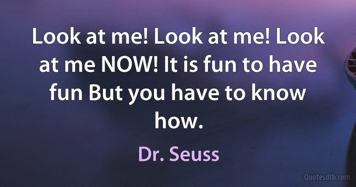 Look at me! Look at me! Look at me NOW! It is fun to have fun But you have to know how. (Dr. Seuss)