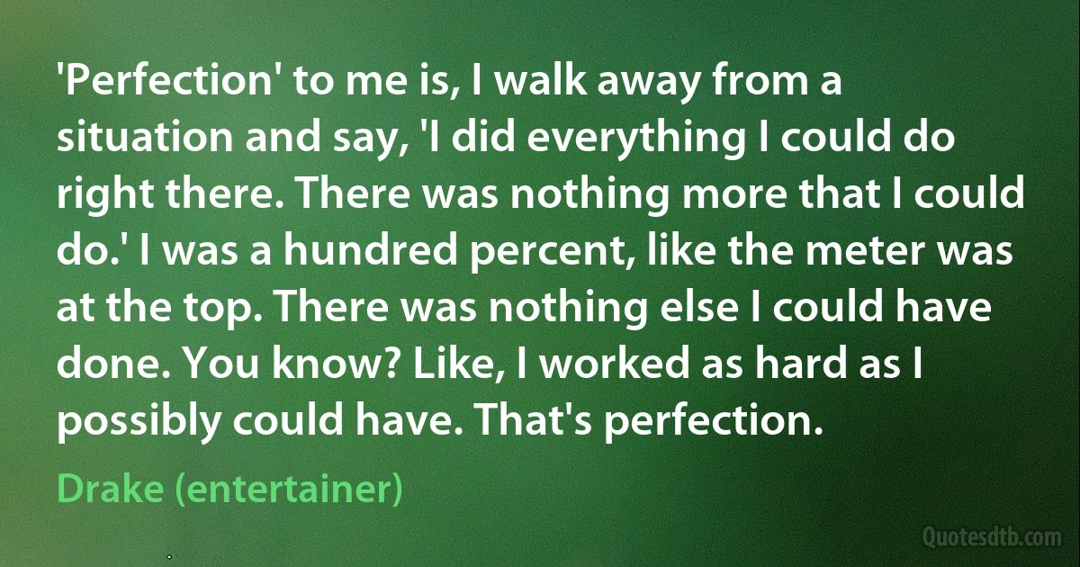 'Perfection' to me is, I walk away from a situation and say, 'I did everything I could do right there. There was nothing more that I could do.' I was a hundred percent, like the meter was at the top. There was nothing else I could have done. You know? Like, I worked as hard as I possibly could have. That's perfection. (Drake (entertainer))