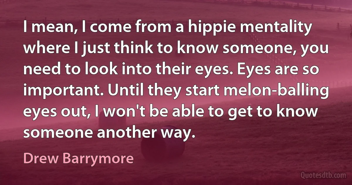 I mean, I come from a hippie mentality where I just think to know someone, you need to look into their eyes. Eyes are so important. Until they start melon-balling eyes out, I won't be able to get to know someone another way. (Drew Barrymore)