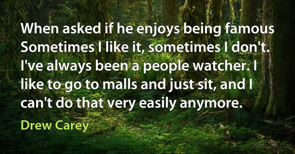 When asked if he enjoys being famous Sometimes I like it, sometimes I don't. I've always been a people watcher. I like to go to malls and just sit, and I can't do that very easily anymore. (Drew Carey)