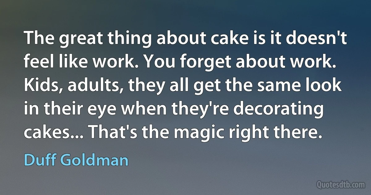 The great thing about cake is it doesn't feel like work. You forget about work. Kids, adults, they all get the same look in their eye when they're decorating cakes... That's the magic right there. (Duff Goldman)