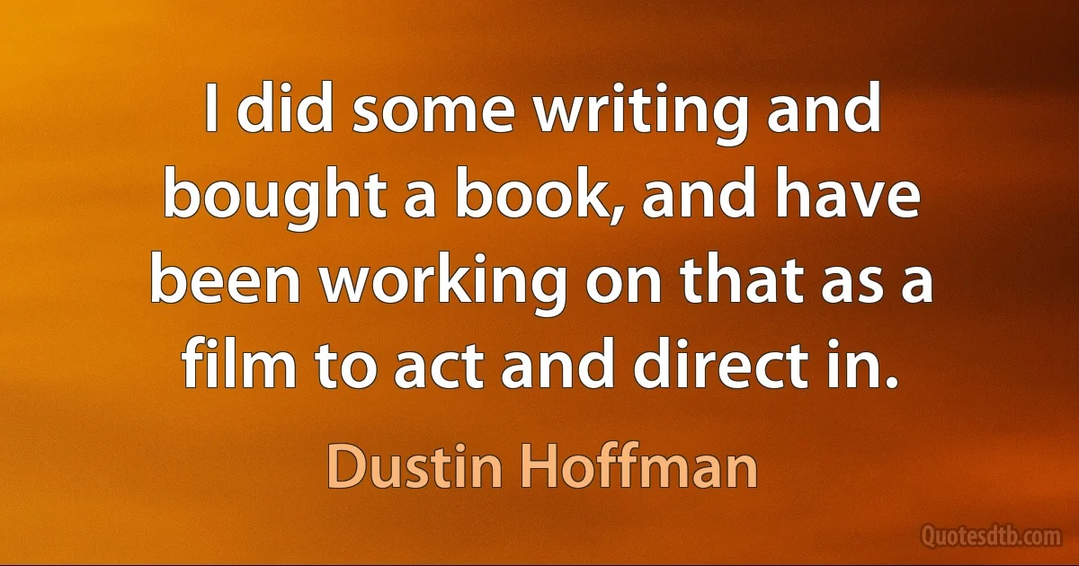 I did some writing and bought a book, and have been working on that as a film to act and direct in. (Dustin Hoffman)