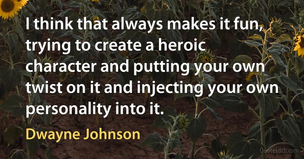 I think that always makes it fun, trying to create a heroic character and putting your own twist on it and injecting your own personality into it. (Dwayne Johnson)