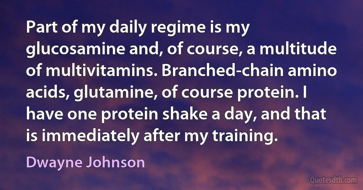 Part of my daily regime is my glucosamine and, of course, a multitude of multivitamins. Branched-chain amino acids, glutamine, of course protein. I have one protein shake a day, and that is immediately after my training. (Dwayne Johnson)