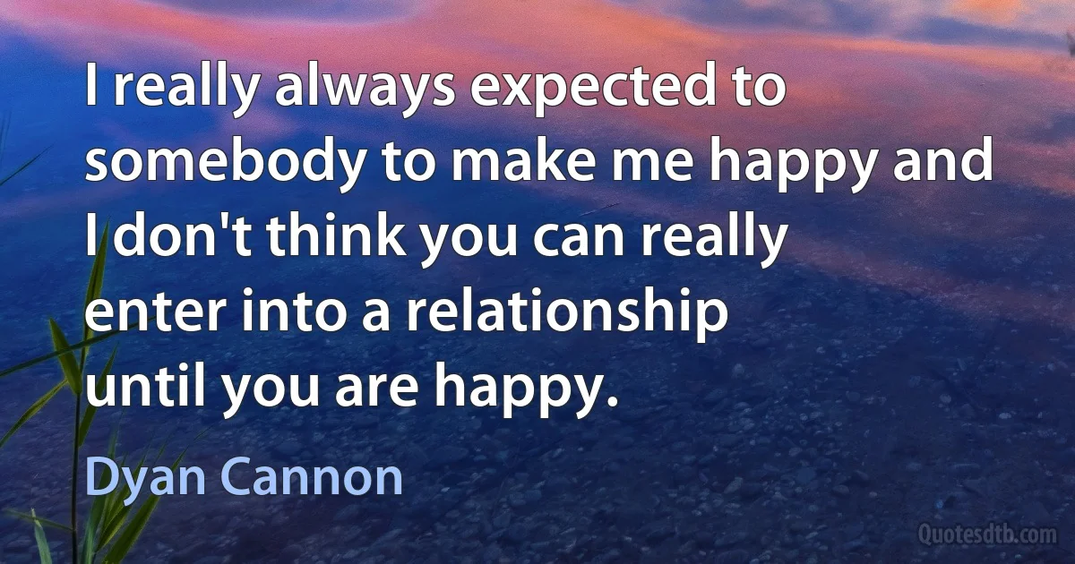 I really always expected to somebody to make me happy and I don't think you can really enter into a relationship until you are happy. (Dyan Cannon)