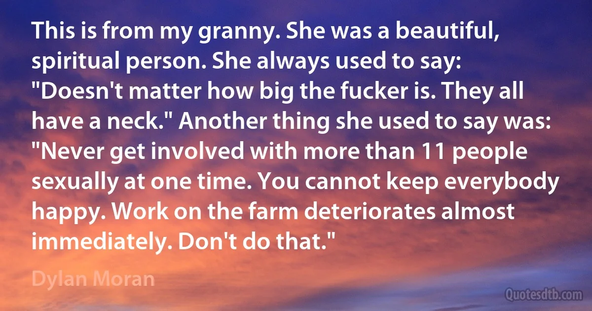 This is from my granny. She was a beautiful, spiritual person. She always used to say: "Doesn't matter how big the fucker is. They all have a neck." Another thing she used to say was: "Never get involved with more than 11 people sexually at one time. You cannot keep everybody happy. Work on the farm deteriorates almost immediately. Don't do that." (Dylan Moran)