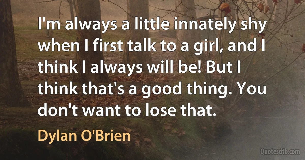 I'm always a little innately shy when I first talk to a girl, and I think I always will be! But I think that's a good thing. You don't want to lose that. (Dylan O'Brien)