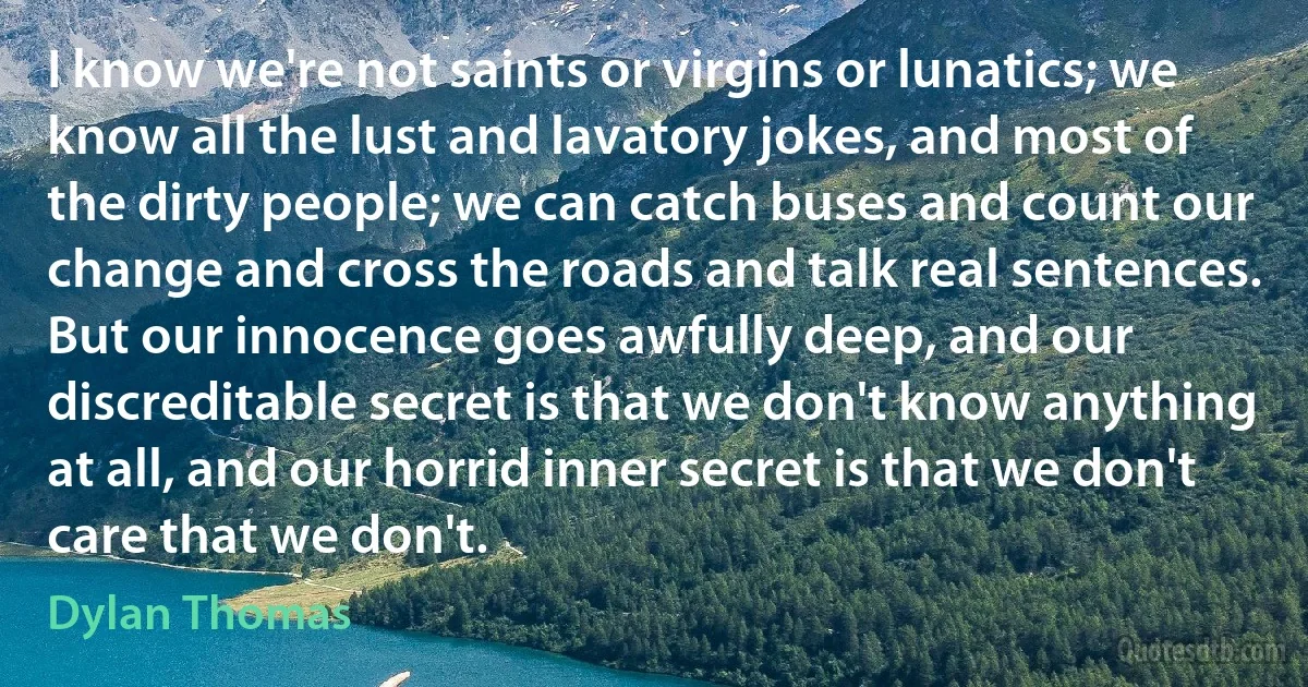 I know we're not saints or virgins or lunatics; we know all the lust and lavatory jokes, and most of the dirty people; we can catch buses and count our change and cross the roads and talk real sentences. But our innocence goes awfully deep, and our discreditable secret is that we don't know anything at all, and our horrid inner secret is that we don't care that we don't. (Dylan Thomas)