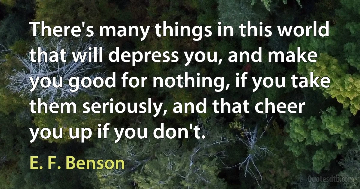 There's many things in this world that will depress you, and make you good for nothing, if you take them seriously, and that cheer you up if you don't. (E. F. Benson)