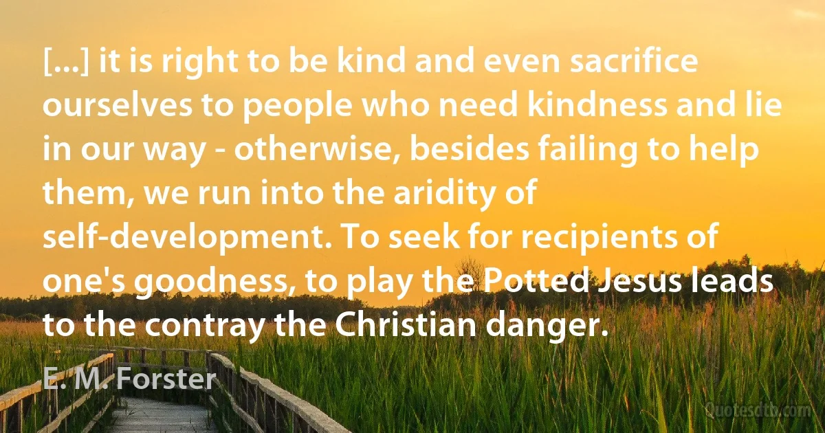 [...] it is right to be kind and even sacrifice ourselves to people who need kindness and lie in our way - otherwise, besides failing to help them, we run into the aridity of self-development. To seek for recipients of one's goodness, to play the Potted Jesus leads to the contray the Christian danger. (E. M. Forster)