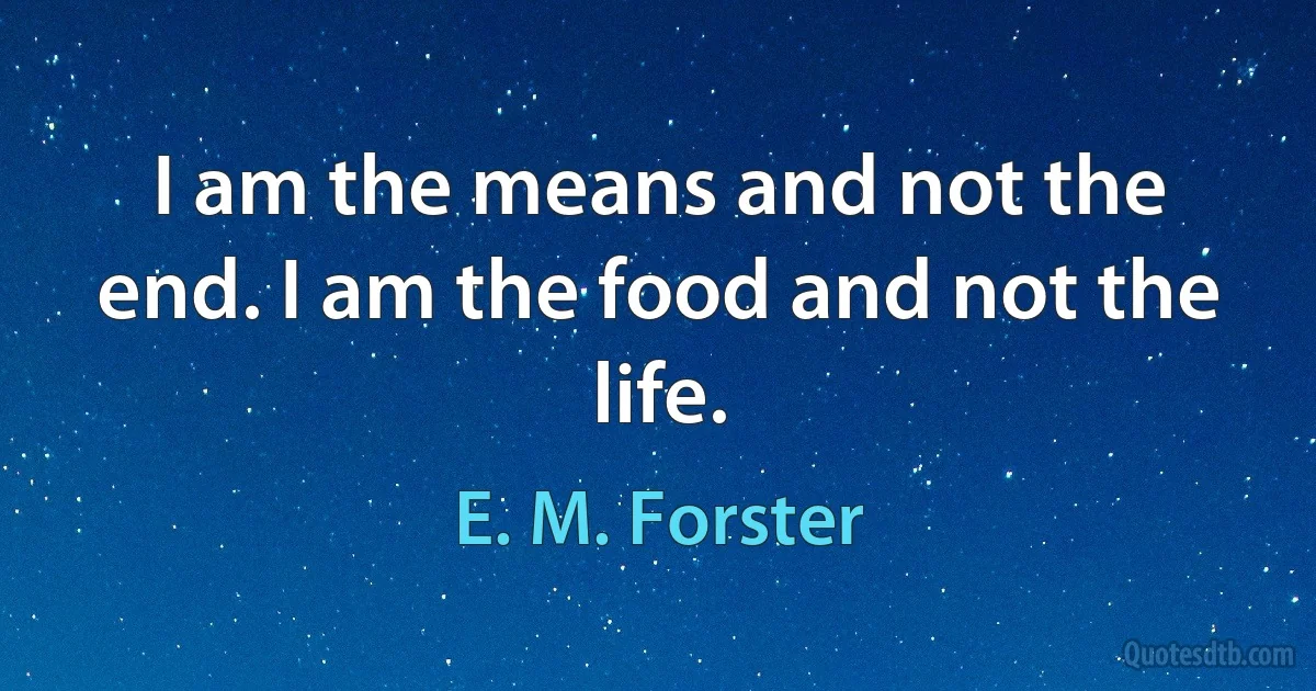 I am the means and not the end. I am the food and not the life. (E. M. Forster)