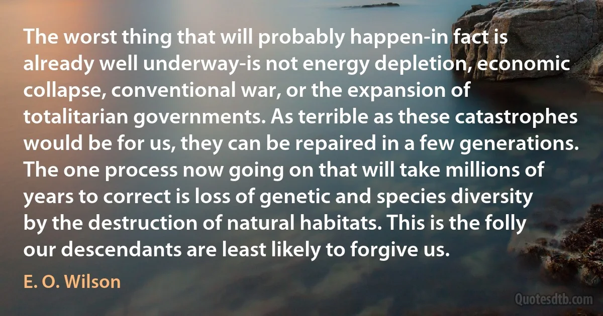 The worst thing that will probably happen-in fact is already well underway-is not energy depletion, economic collapse, conventional war, or the expansion of totalitarian governments. As terrible as these catastrophes would be for us, they can be repaired in a few generations. The one process now going on that will take millions of years to correct is loss of genetic and species diversity by the destruction of natural habitats. This is the folly our descendants are least likely to forgive us. (E. O. Wilson)