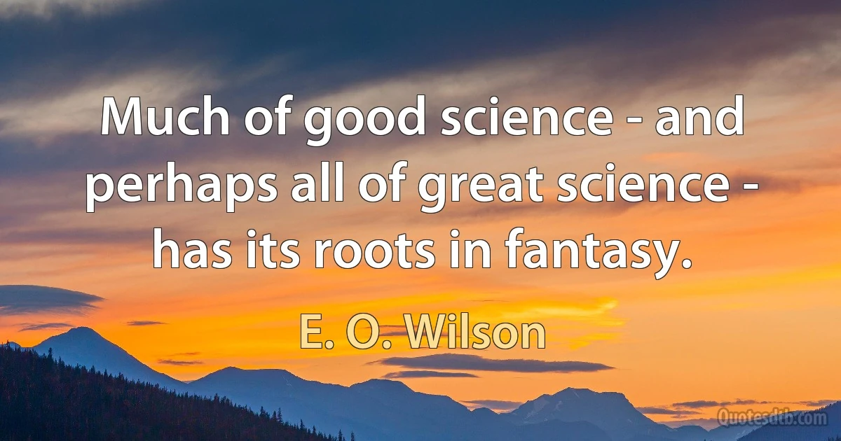 Much of good science - and perhaps all of great science - has its roots in fantasy. (E. O. Wilson)