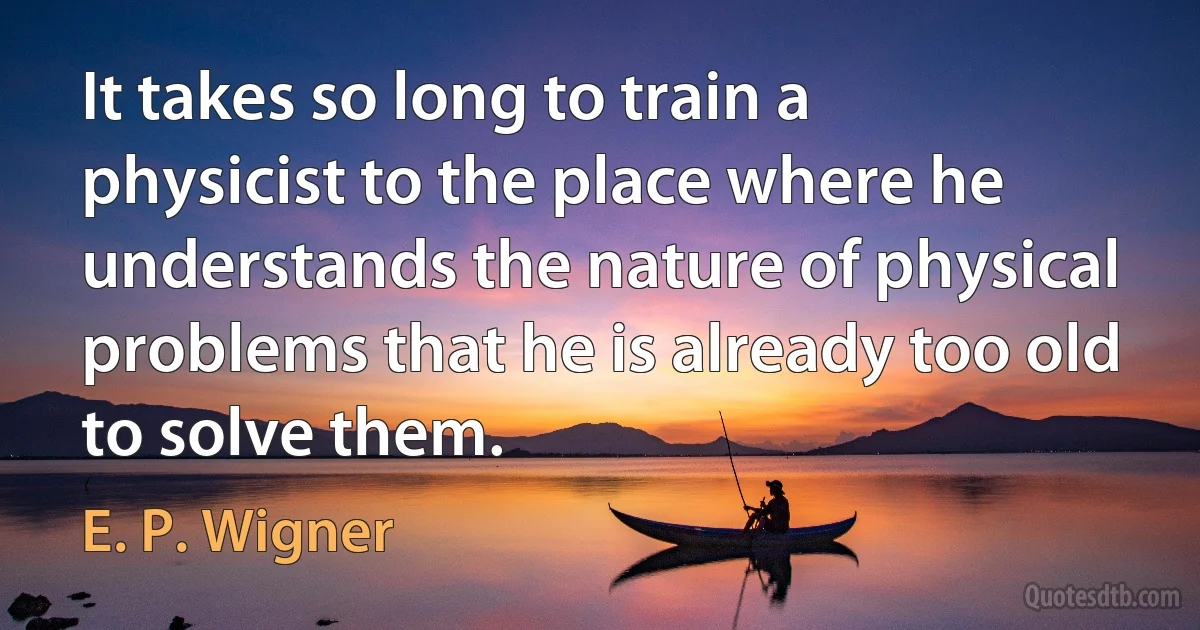 It takes so long to train a physicist to the place where he understands the nature of physical problems that he is already too old to solve them. (E. P. Wigner)