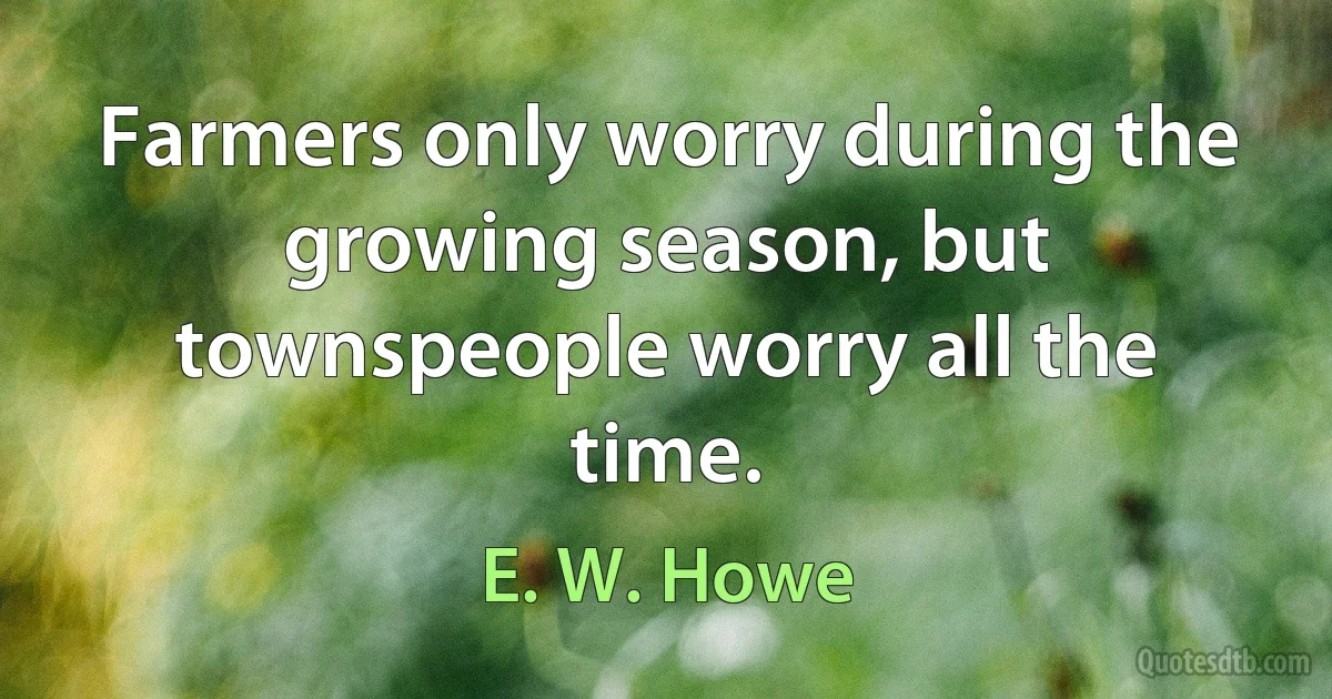 Farmers only worry during the growing season, but townspeople worry all the time. (E. W. Howe)