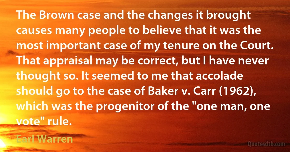 The Brown case and the changes it brought causes many people to believe that it was the most important case of my tenure on the Court. That appraisal may be correct, but I have never thought so. It seemed to me that accolade should go to the case of Baker v. Carr (1962), which was the progenitor of the "one man, one vote" rule. (Earl Warren)