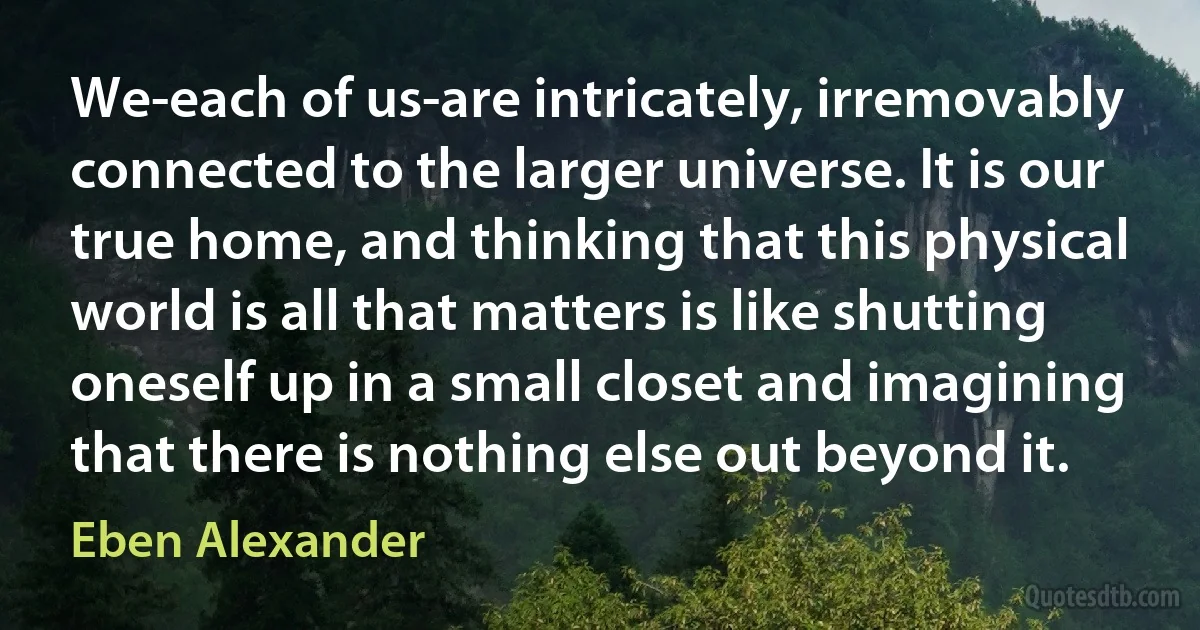 We-each of us-are intricately, irremovably connected to the larger universe. It is our true home, and thinking that this physical world is all that matters is like shutting oneself up in a small closet and imagining that there is nothing else out beyond it. (Eben Alexander)