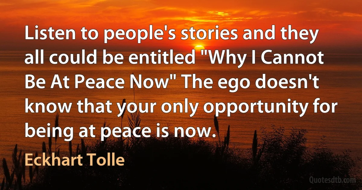 Listen to people's stories and they all could be entitled "Why I Cannot Be At Peace Now" The ego doesn't know that your only opportunity for being at peace is now. (Eckhart Tolle)