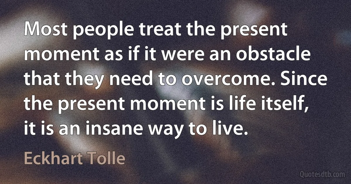 Most people treat the present moment as if it were an obstacle that they need to overcome. Since the present moment is life itself, it is an insane way to live. (Eckhart Tolle)