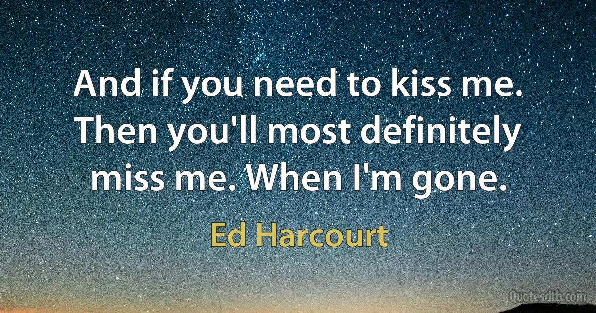 And if you need to kiss me. Then you'll most definitely miss me. When I'm gone. (Ed Harcourt)